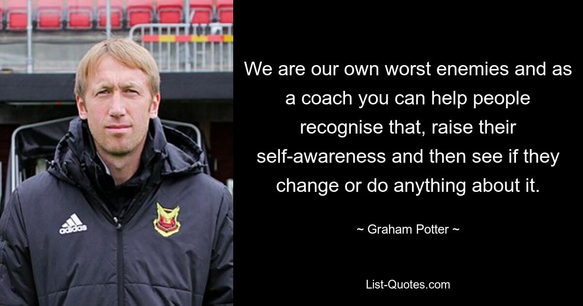 We are our own worst enemies and as a coach you can help people recognise that, raise their self-awareness and then see if they change or do anything about it. — © Graham Potter