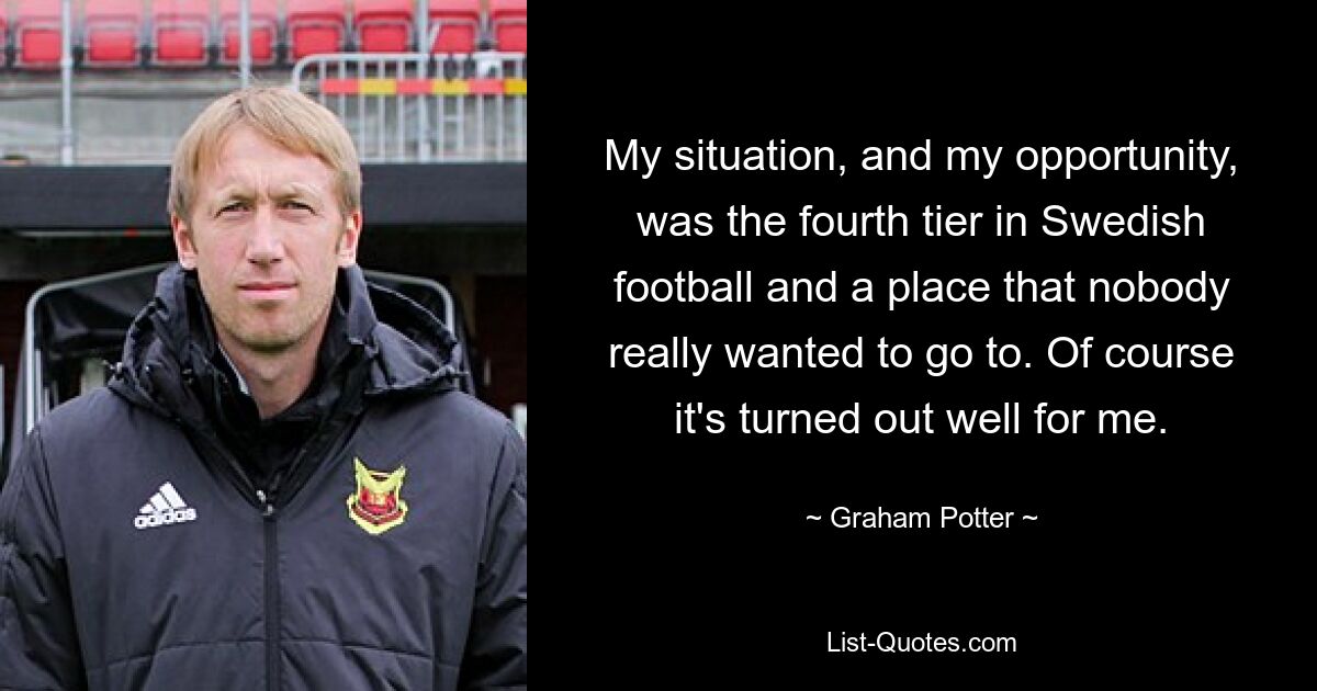 My situation, and my opportunity, was the fourth tier in Swedish football and a place that nobody really wanted to go to. Of course it's turned out well for me. — © Graham Potter