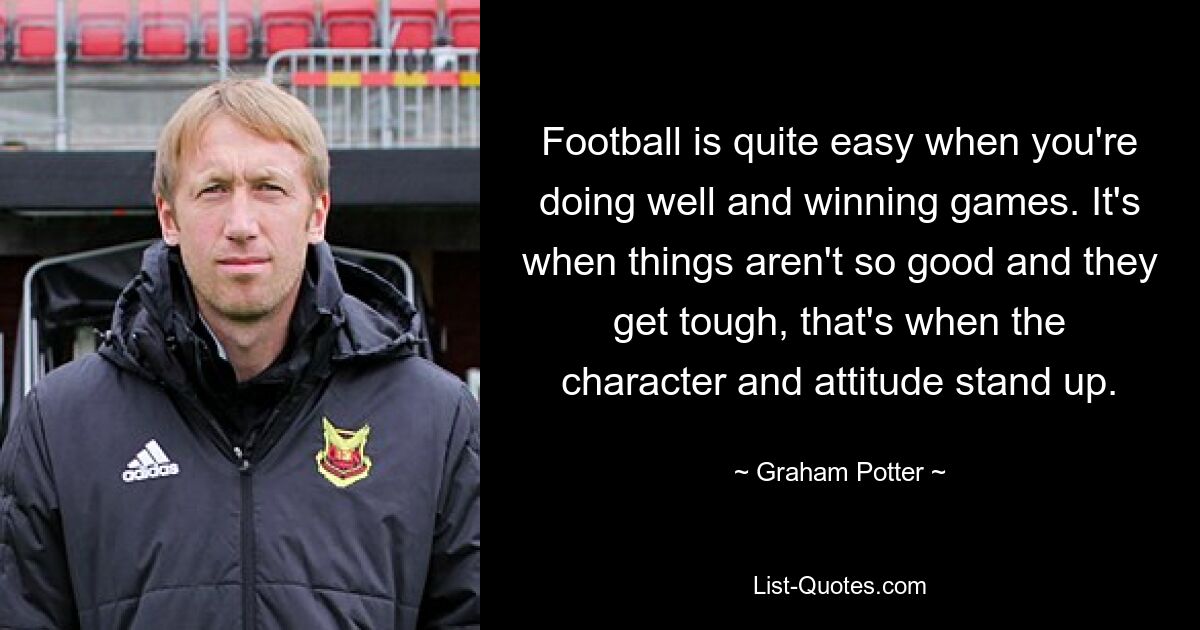 Football is quite easy when you're doing well and winning games. It's when things aren't so good and they get tough, that's when the character and attitude stand up. — © Graham Potter