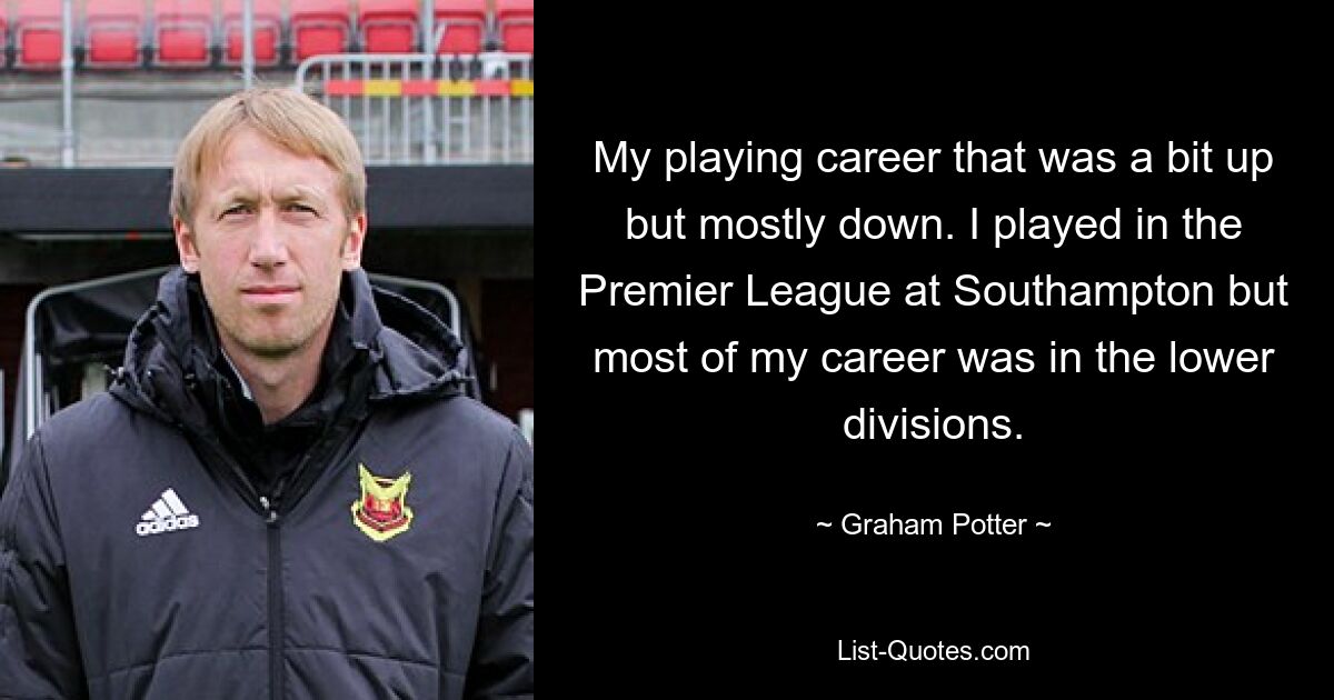 My playing career that was a bit up but mostly down. I played in the Premier League at Southampton but most of my career was in the lower divisions. — © Graham Potter