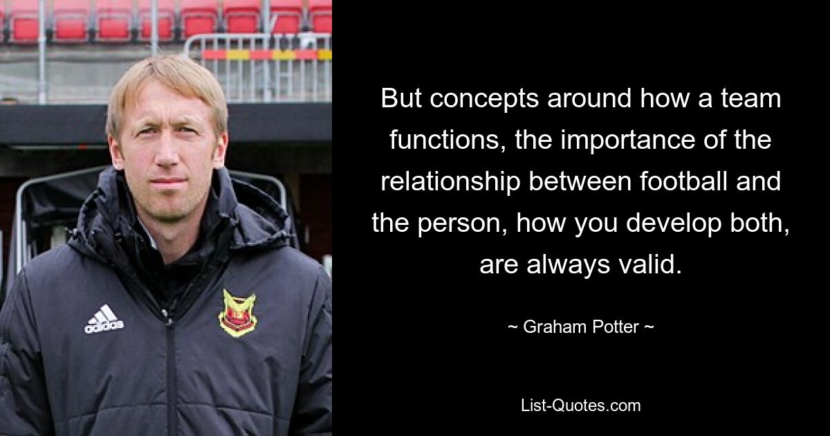 But concepts around how a team functions, the importance of the relationship between football and the person, how you develop both, are always valid. — © Graham Potter