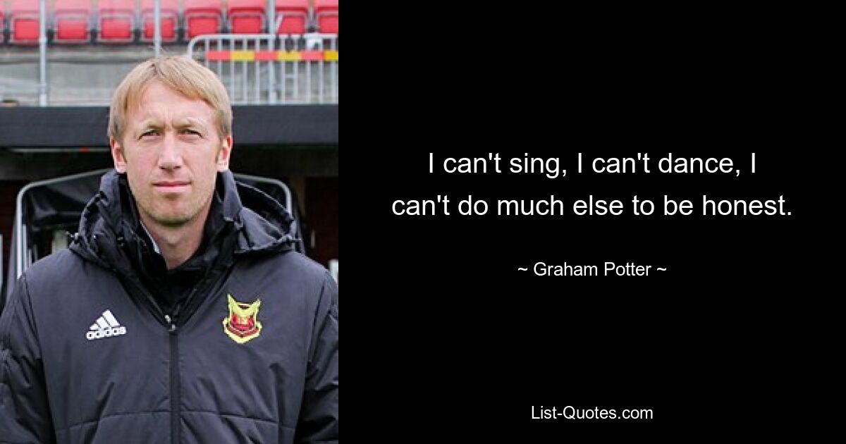 I can't sing, I can't dance, I can't do much else to be honest. — © Graham Potter