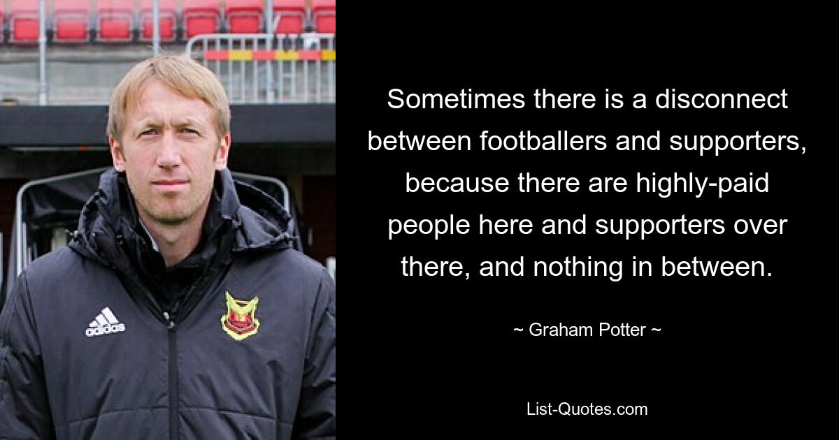 Sometimes there is a disconnect between footballers and supporters, because there are highly-paid people here and supporters over there, and nothing in between. — © Graham Potter