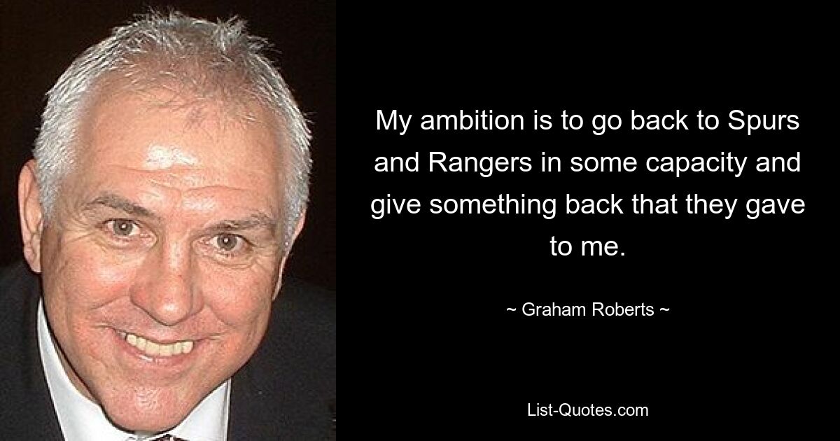 My ambition is to go back to Spurs and Rangers in some capacity and give something back that they gave to me. — © Graham Roberts