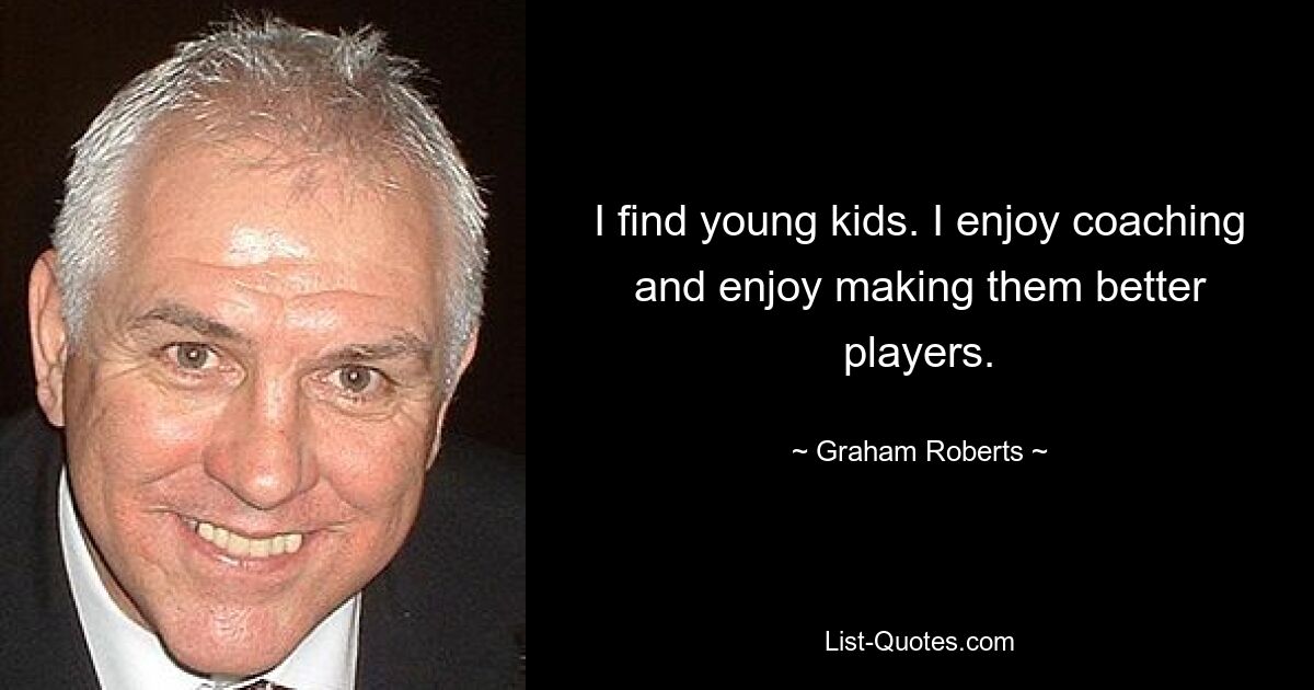 I find young kids. I enjoy coaching and enjoy making them better players. — © Graham Roberts