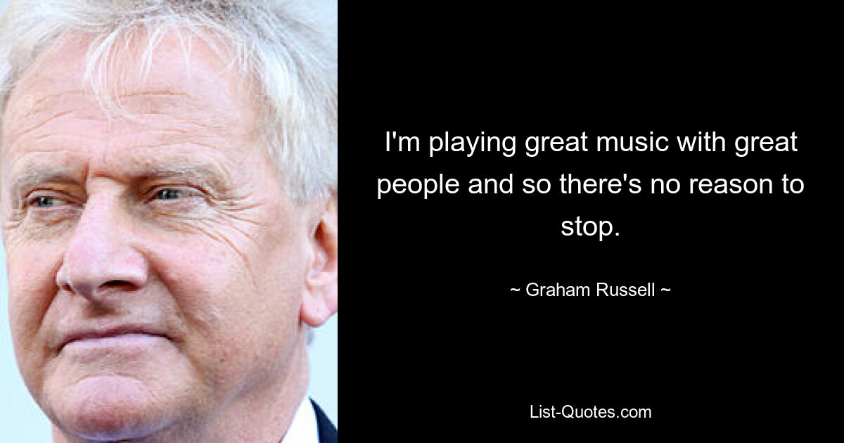 I'm playing great music with great people and so there's no reason to stop. — © Graham Russell