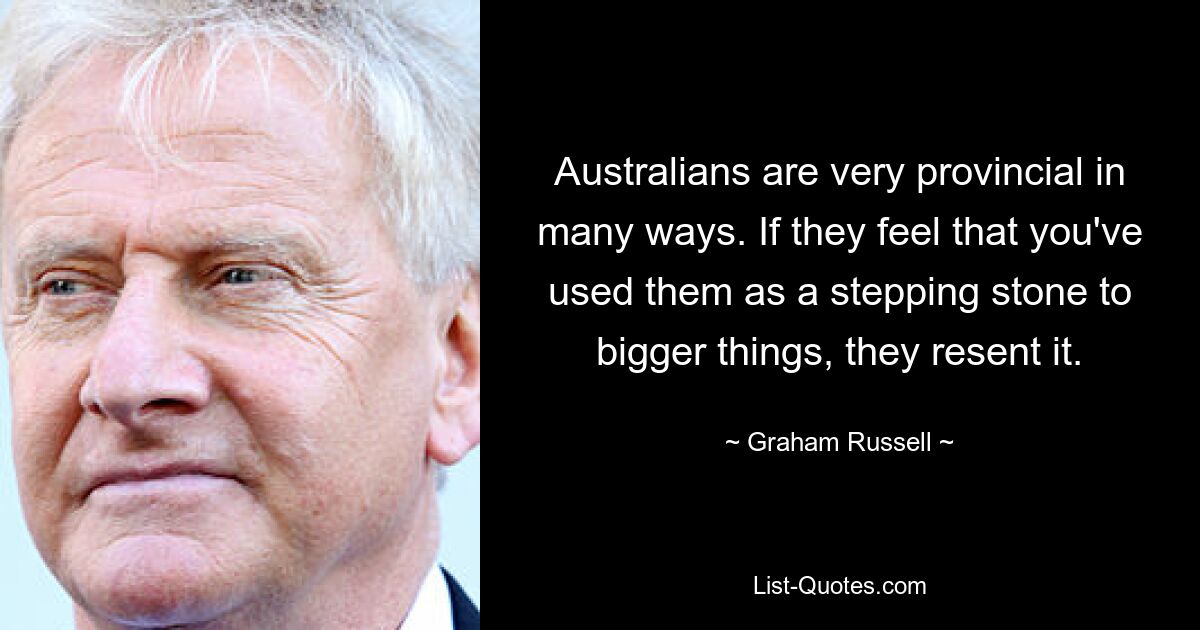 Australians are very provincial in many ways. If they feel that you've used them as a stepping stone to bigger things, they resent it. — © Graham Russell