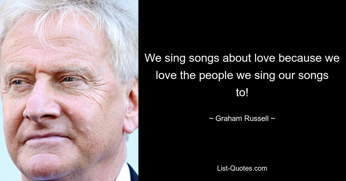 We sing songs about love because we love the people we sing our songs to! — © Graham Russell