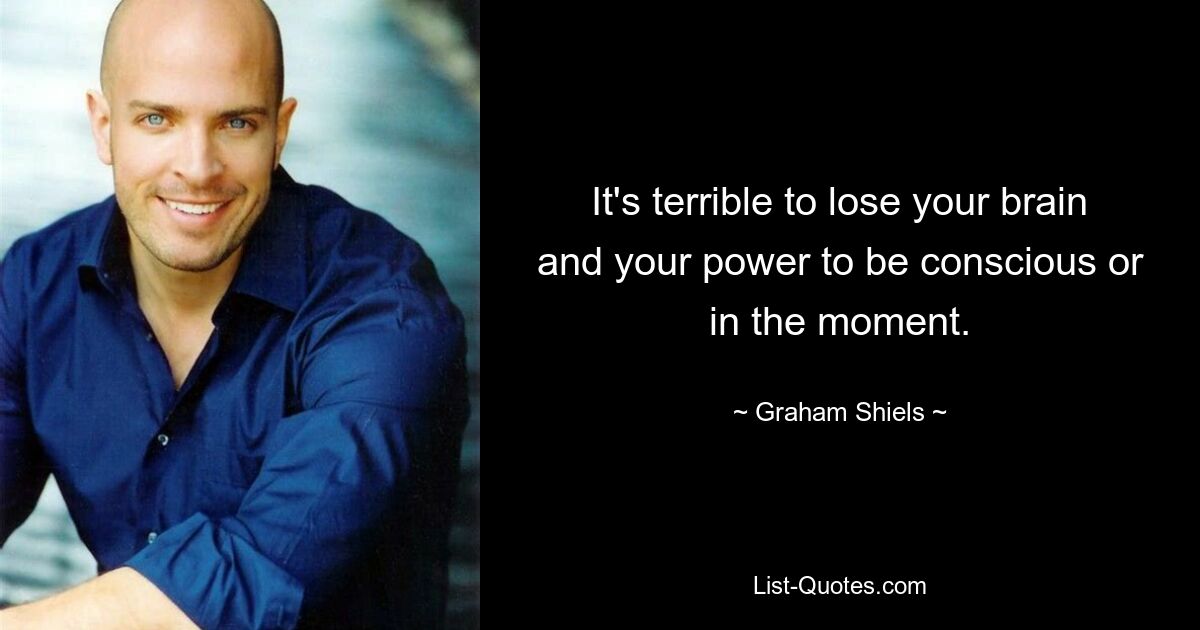 It's terrible to lose your brain and your power to be conscious or in the moment. — © Graham Shiels