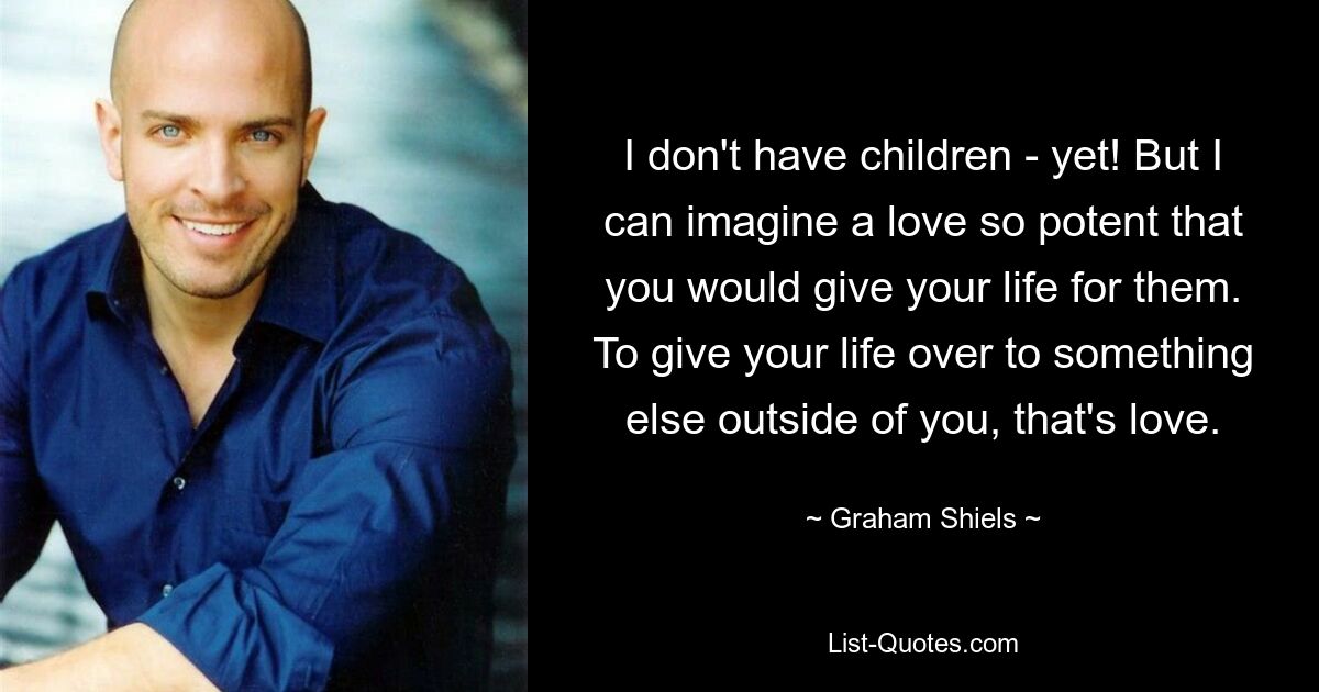 I don't have children - yet! But I can imagine a love so potent that you would give your life for them. To give your life over to something else outside of you, that's love. — © Graham Shiels