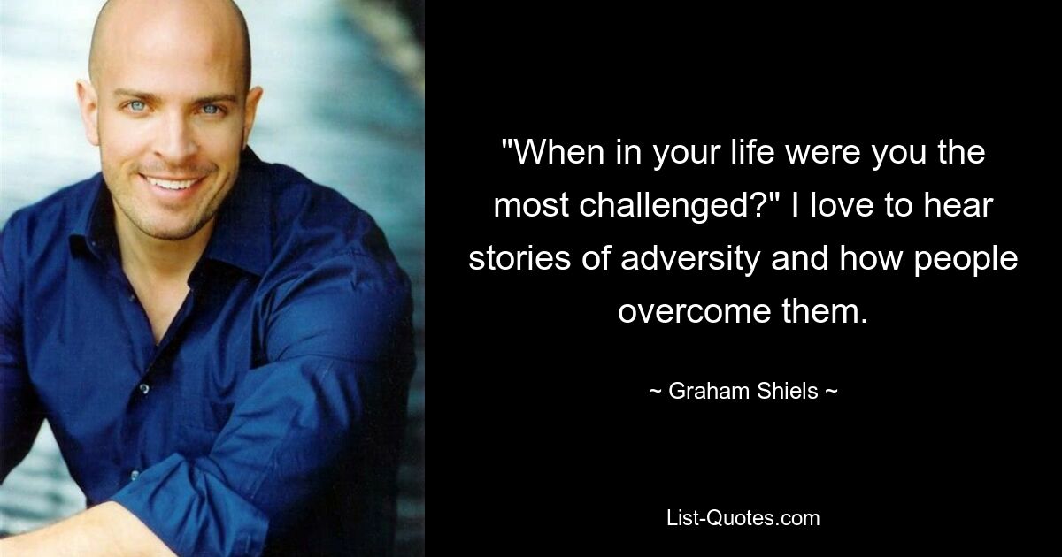 "When in your life were you the most challenged?" I love to hear stories of adversity and how people overcome them. — © Graham Shiels