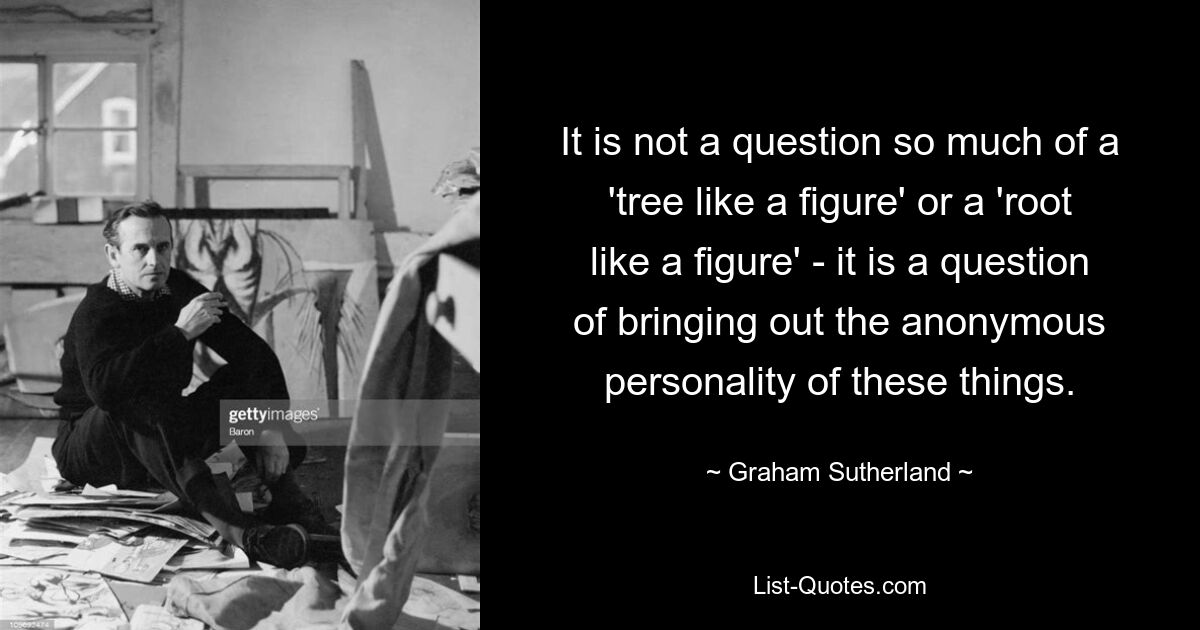 Речь идет не столько о «дереве, подобном фигуре», или о «корне, подобном фигуре», а о выявлении анонимной личности этих вещей. — © Грэм Сазерленд 