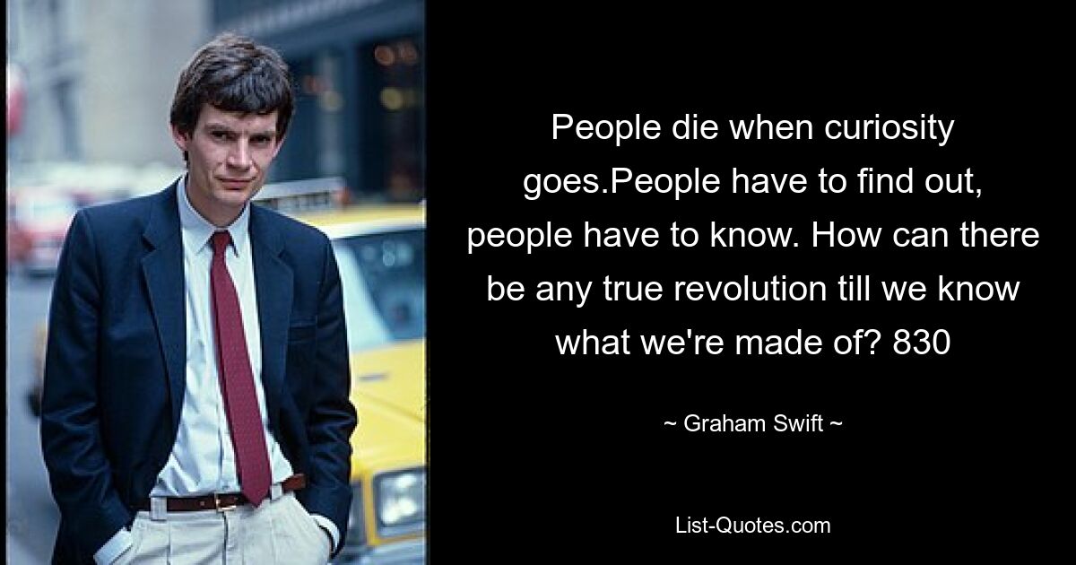 People die when curiosity goes.People have to find out, people have to know. How can there be any true revolution till we know what we're made of? 830 — © Graham Swift