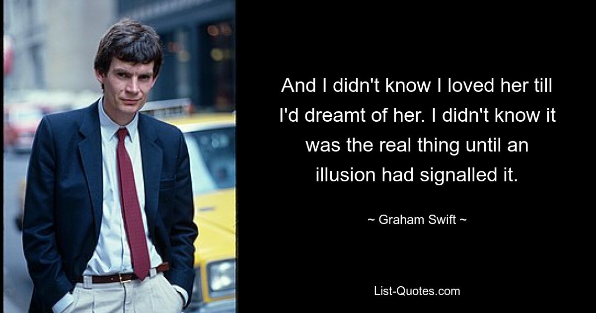 And I didn't know I loved her till I'd dreamt of her. I didn't know it was the real thing until an illusion had signalled it. — © Graham Swift