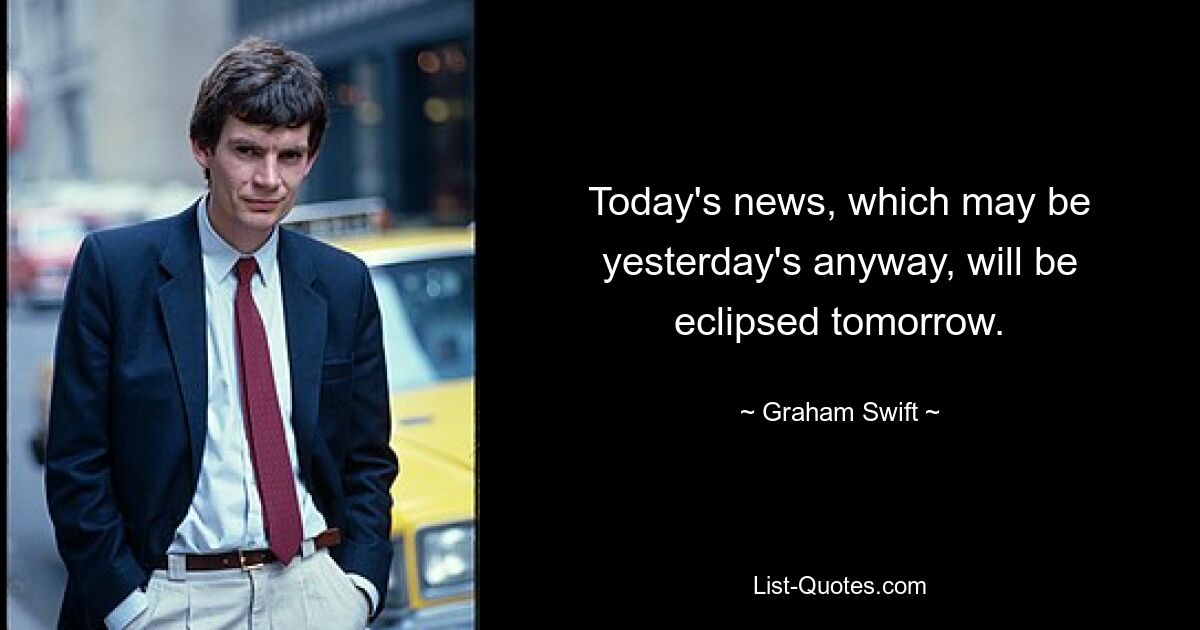 Today's news, which may be yesterday's anyway, will be eclipsed tomorrow. — © Graham Swift