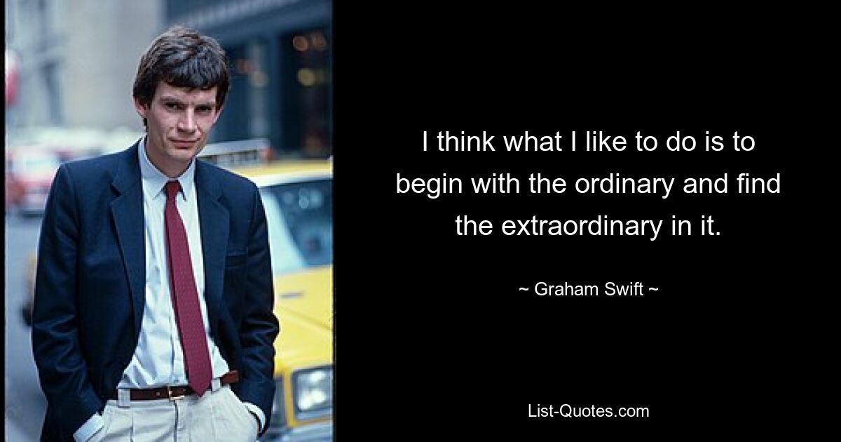 I think what I like to do is to begin with the ordinary and find the extraordinary in it. — © Graham Swift