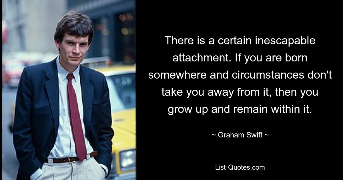 There is a certain inescapable attachment. If you are born somewhere and circumstances don't take you away from it, then you grow up and remain within it. — © Graham Swift