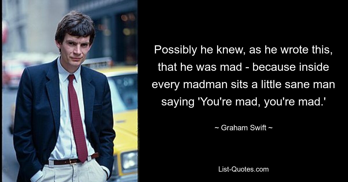 Возможно, он знал, когда писал это, что он сумасшедший, потому что внутри каждого сумасшедшего сидит маленький нормальный человек, говорящий: «Ты сумасшедший, ты сумасшедший». — © Грэм Свифт 