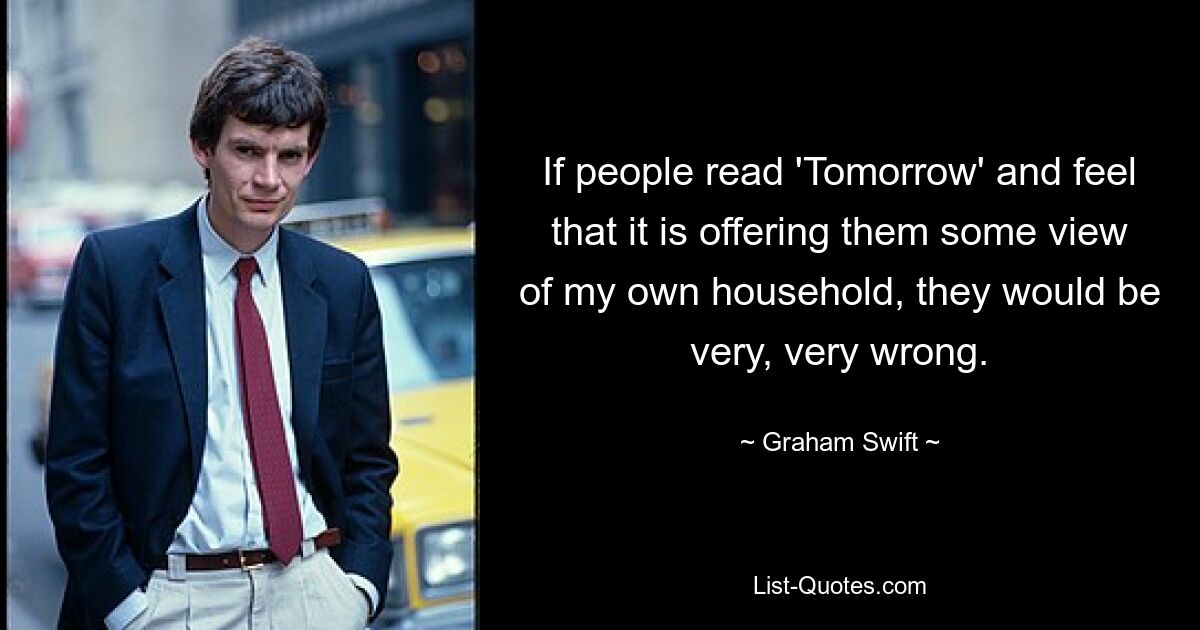 If people read 'Tomorrow' and feel that it is offering them some view of my own household, they would be very, very wrong. — © Graham Swift