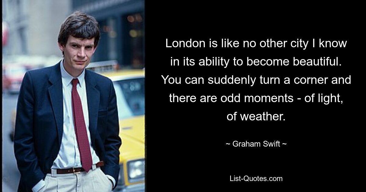 London is like no other city I know in its ability to become beautiful. You can suddenly turn a corner and there are odd moments - of light, of weather. — © Graham Swift