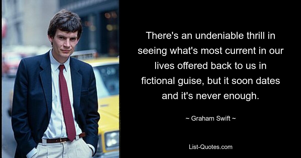 There's an undeniable thrill in seeing what's most current in our lives offered back to us in fictional guise, but it soon dates and it's never enough. — © Graham Swift