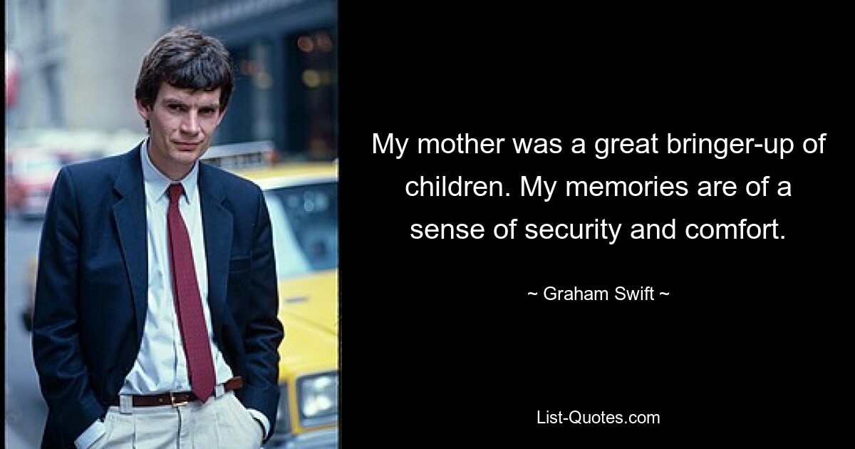 My mother was a great bringer-up of children. My memories are of a sense of security and comfort. — © Graham Swift