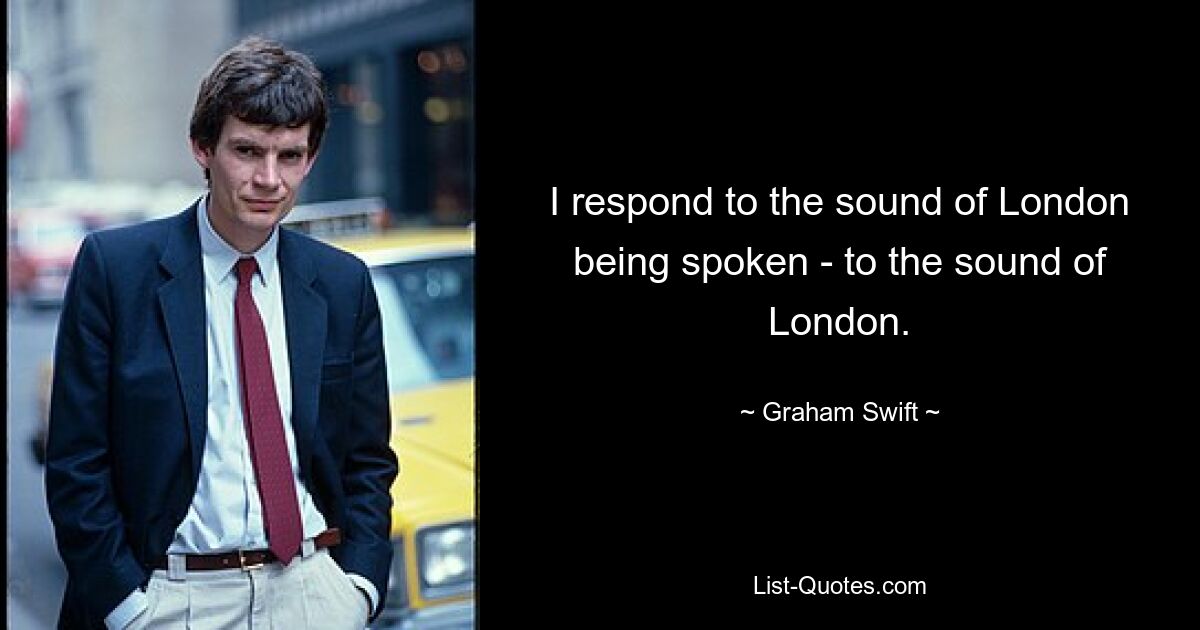 I respond to the sound of London being spoken - to the sound of London. — © Graham Swift