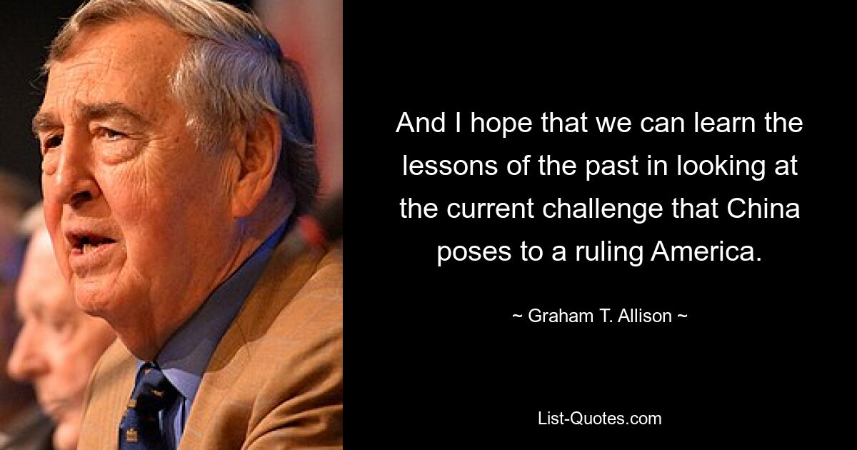 And I hope that we can learn the lessons of the past in looking at the current challenge that China poses to a ruling America. — © Graham T. Allison