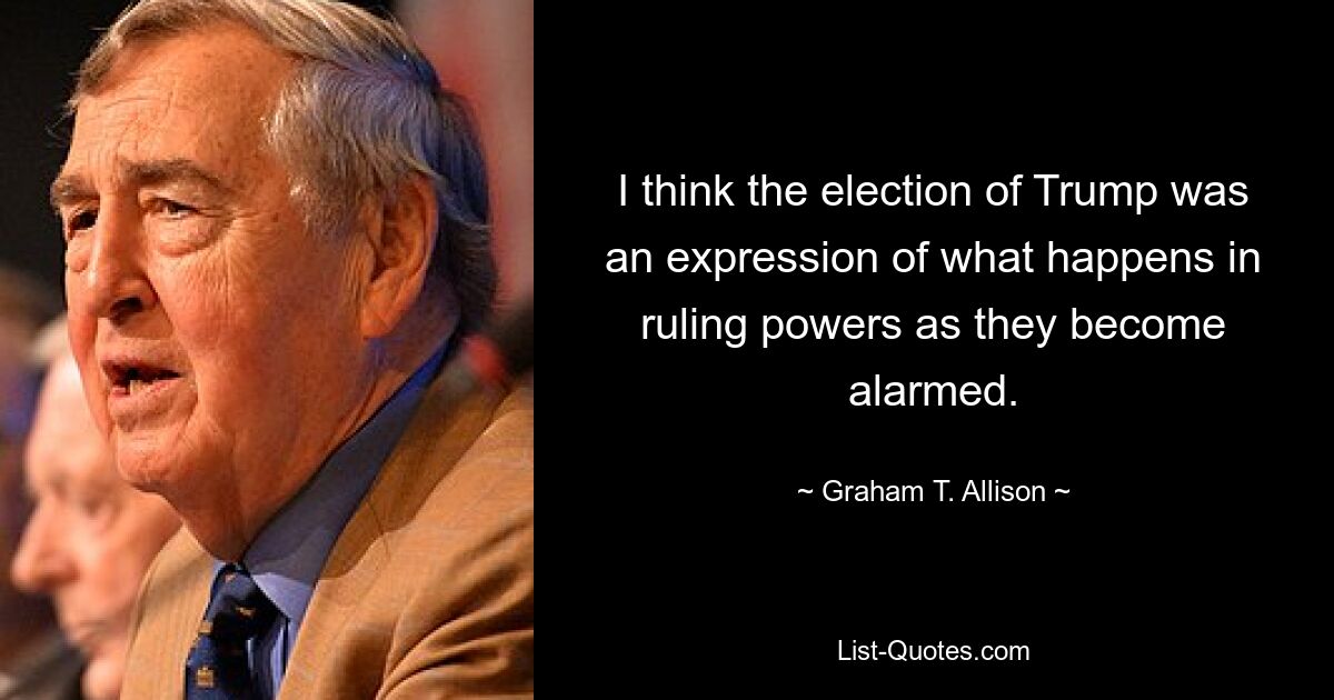 I think the election of Trump was an expression of what happens in ruling powers as they become alarmed. — © Graham T. Allison