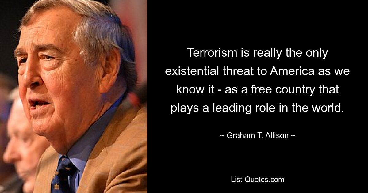 Terrorism is really the only existential threat to America as we know it - as a free country that plays a leading role in the world. — © Graham T. Allison