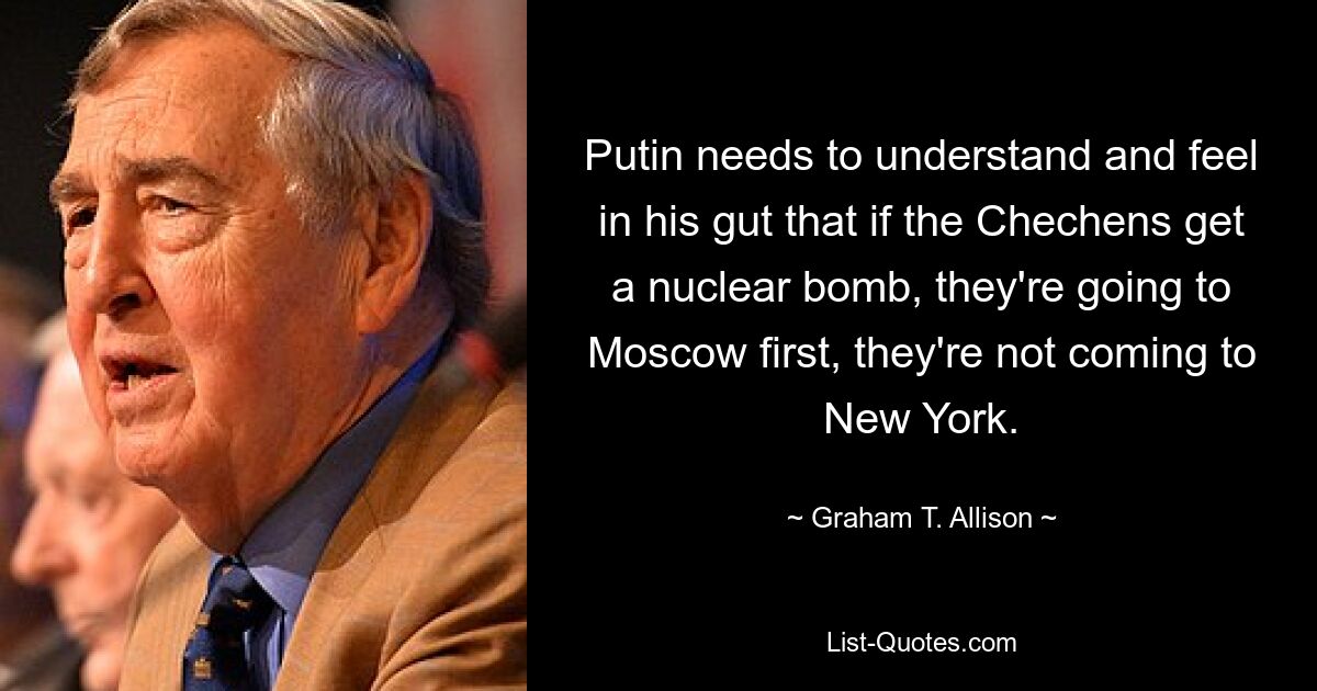 Putin needs to understand and feel in his gut that if the Chechens get a nuclear bomb, they're going to Moscow first, they're not coming to New York. — © Graham T. Allison