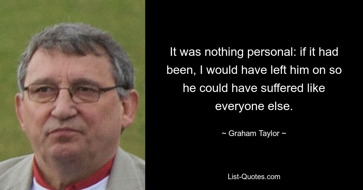 It was nothing personal: if it had been, I would have left him on so he could have suffered like everyone else. — © Graham Taylor