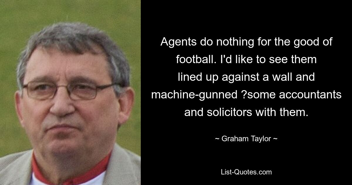 Agents do nothing for the good of football. I'd like to see them lined up against a wall and machine-gunned ?some accountants and solicitors with them. — © Graham Taylor