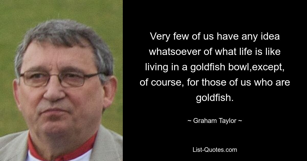 Very few of us have any idea whatsoever of what life is like living in a goldfish bowl,except, of course, for those of us who are goldfish. — © Graham Taylor