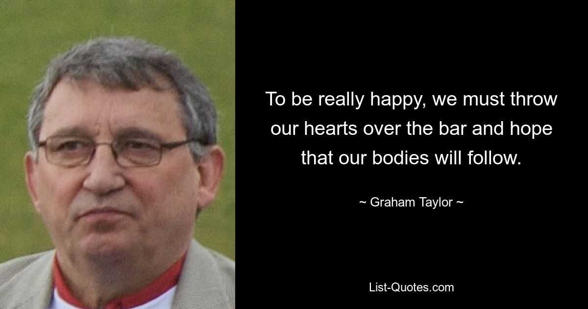 To be really happy, we must throw our hearts over the bar and hope that our bodies will follow. — © Graham Taylor