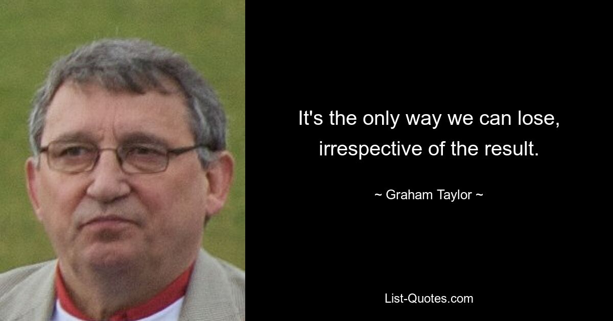 It's the only way we can lose, irrespective of the result. — © Graham Taylor