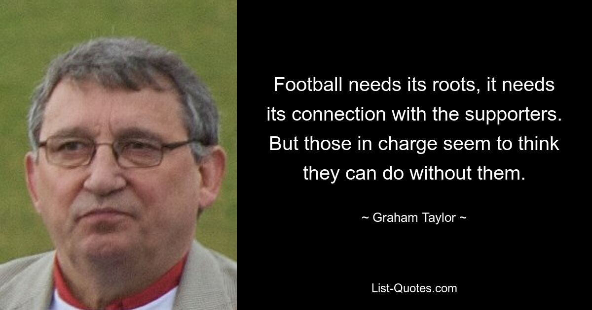 Football needs its roots, it needs its connection with the supporters. But those in charge seem to think they can do without them. — © Graham Taylor