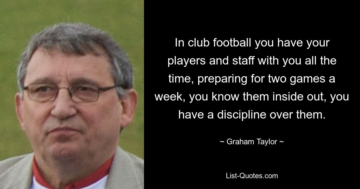 In club football you have your players and staff with you all the time, preparing for two games a week, you know them inside out, you have a discipline over them. — © Graham Taylor