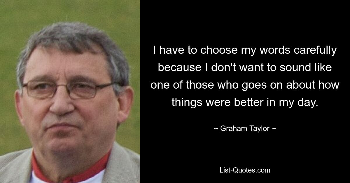 I have to choose my words carefully because I don't want to sound like one of those who goes on about how things were better in my day. — © Graham Taylor