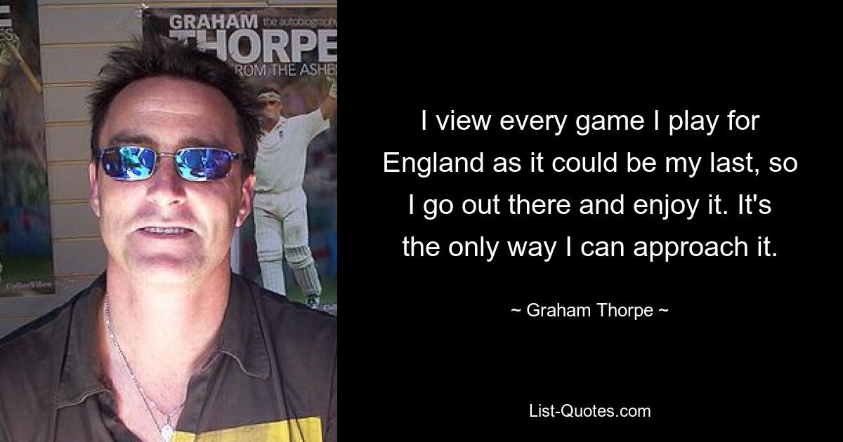 I view every game I play for England as it could be my last, so I go out there and enjoy it. It's the only way I can approach it. — © Graham Thorpe