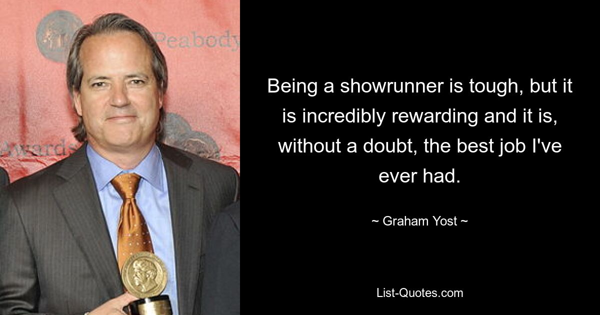 Being a showrunner is tough, but it is incredibly rewarding and it is, without a doubt, the best job I've ever had. — © Graham Yost