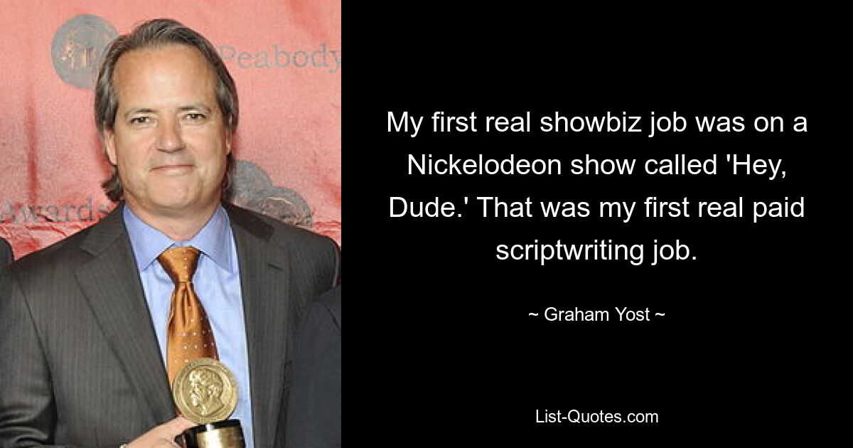 My first real showbiz job was on a Nickelodeon show called 'Hey, Dude.' That was my first real paid scriptwriting job. — © Graham Yost