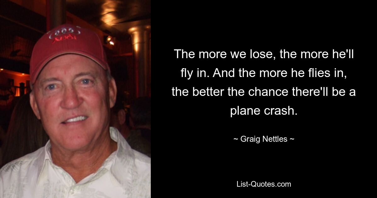 The more we lose, the more he'll fly in. And the more he flies in, the better the chance there'll be a plane crash. — © Graig Nettles