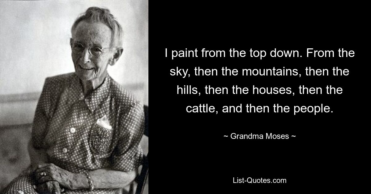 I paint from the top down. From the sky, then the mountains, then the hills, then the houses, then the cattle, and then the people. — © Grandma Moses