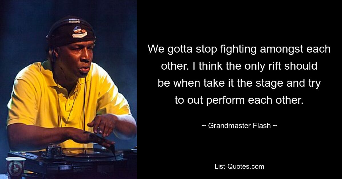 We gotta stop fighting amongst each other. I think the only rift should be when take it the stage and try to out perform each other. — © Grandmaster Flash