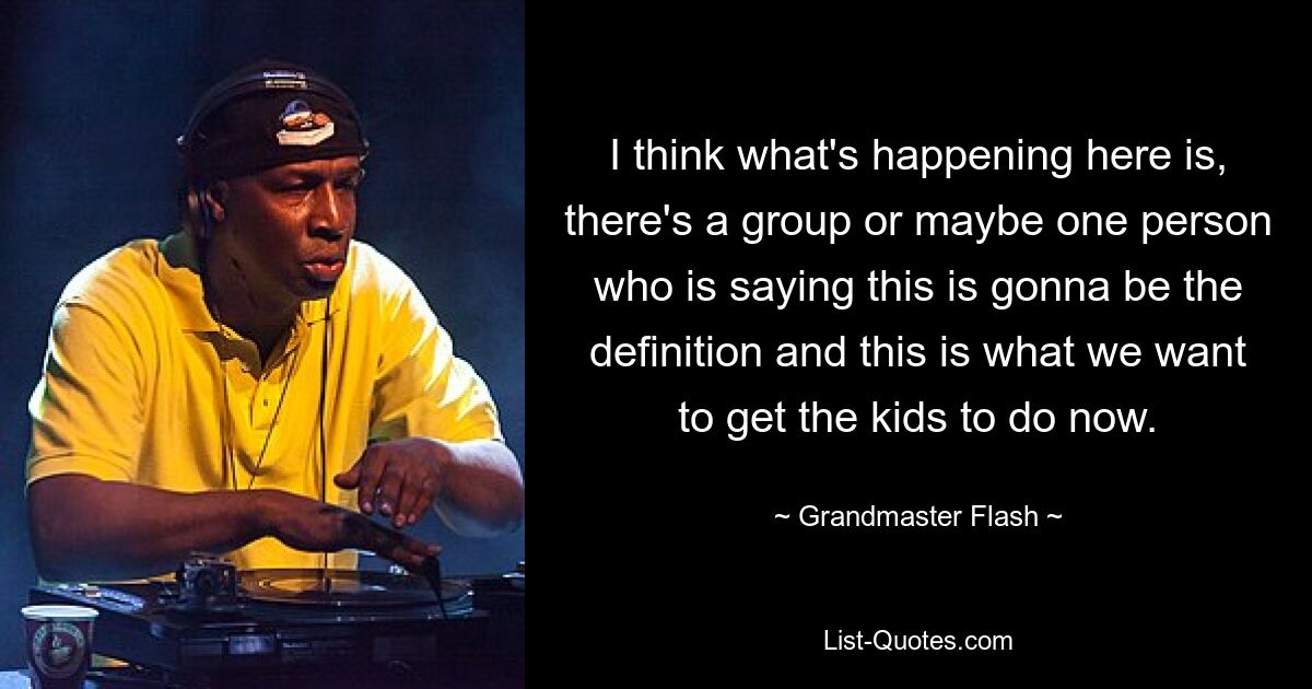 I think what's happening here is, there's a group or maybe one person who is saying this is gonna be the definition and this is what we want to get the kids to do now. — © Grandmaster Flash