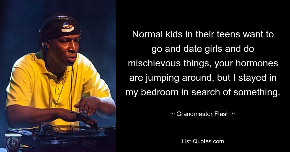 Normal kids in their teens want to go and date girls and do mischievous things, your hormones are jumping around, but I stayed in my bedroom in search of something. — © Grandmaster Flash