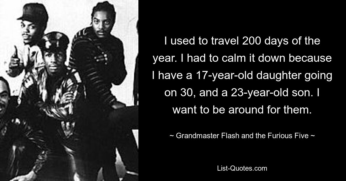 I used to travel 200 days of the year. I had to calm it down because I have a 17-year-old daughter going on 30, and a 23-year-old son. I want to be around for them. — © Grandmaster Flash and the Furious Five