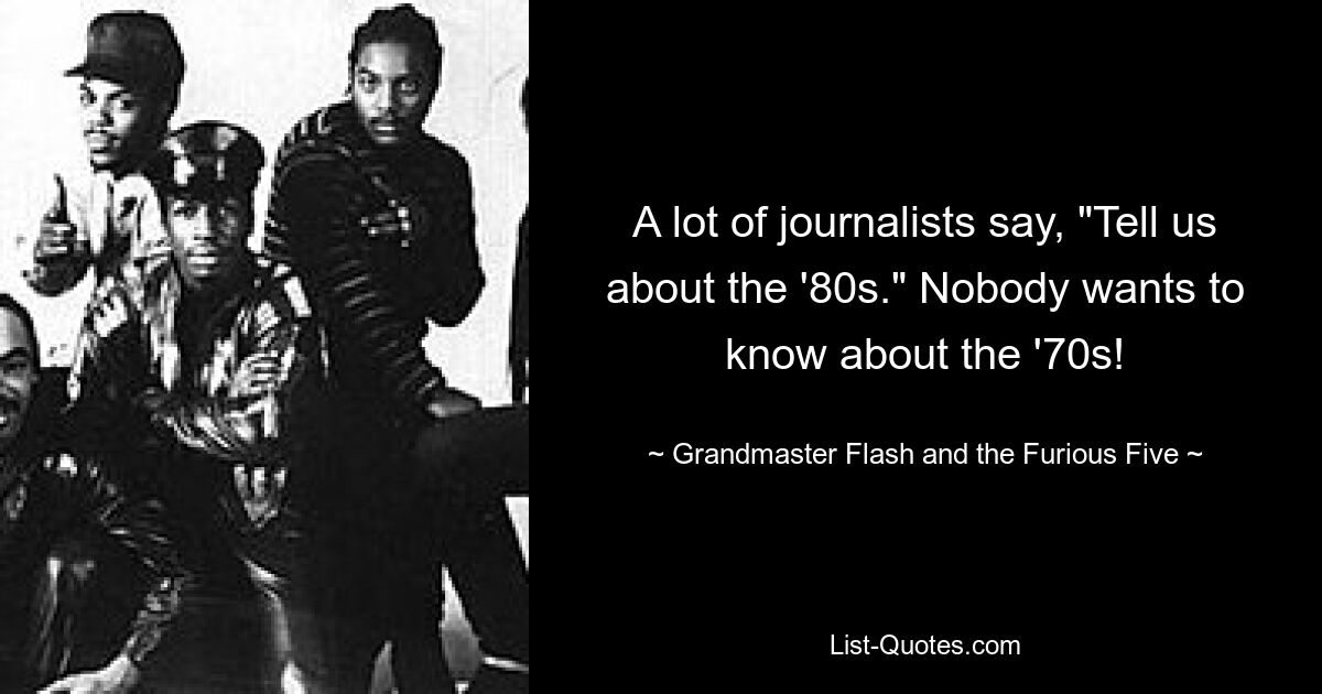 A lot of journalists say, "Tell us about the '80s." Nobody wants to know about the '70s! — © Grandmaster Flash and the Furious Five