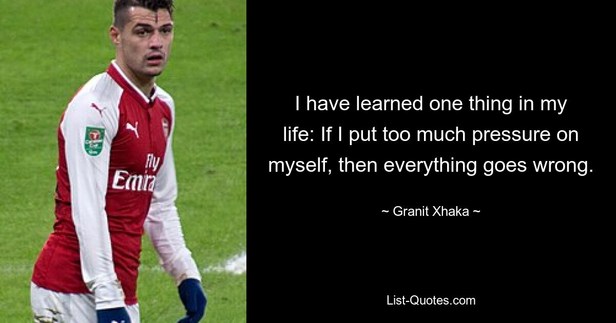 I have learned one thing in my life: If I put too much pressure on myself, then everything goes wrong. — © Granit Xhaka